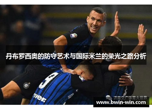 丹布罗西奥的防守艺术与国际米兰的荣光之路分析 丹布罗西奥的防守艺术与国际米兰的荣光之路分析