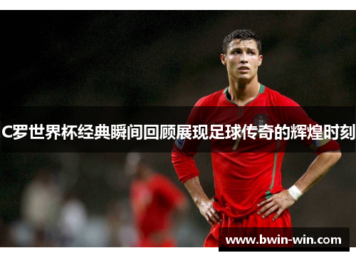 C罗世界杯经典瞬间回顾展现足球传奇的辉煌时刻 C罗世界杯经典瞬间回顾展现足球传奇的辉煌时刻