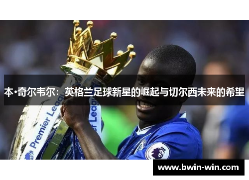 本·奇尔韦尔:英格兰足球新星的崛起与切尔西未来的希望 本·奇尔韦尔:英格兰足球新星的崛起与切尔西未来的希望
