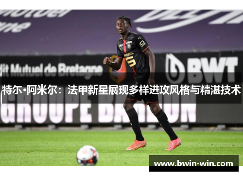 特尓·阿米尔:法甲新星展现多样进攻风格与精湛技术 特尓·阿米尔:法甲新星展现多样进攻风格与精湛技术