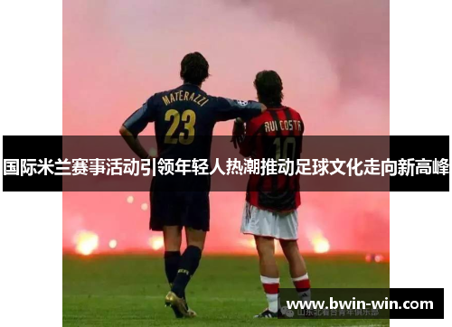 国际米兰赛事活动引领年轻人热潮推动足球文化走向新高峰 国际米兰赛事活动引领年轻人热潮推动足球文化走向新高峰