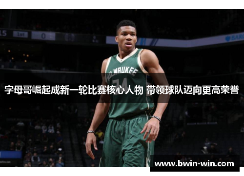 字母哥崛起成新一轮比赛核心人物 带领球队迈向更高荣誉