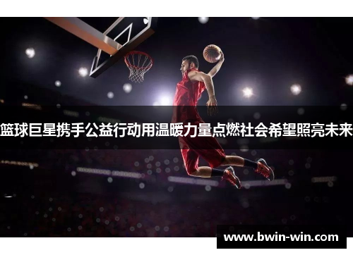 篮球巨星携手公益行动用温暖力量点燃社会希望照亮未来 篮球巨星携手公益行动用温暖力量点燃社会希望照亮未来