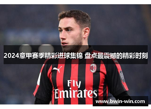 2024意甲赛季精彩进球集锦 盘点最震撼的精彩时刻 2024意甲赛季精彩进球集锦 盘点最震撼的精彩时刻