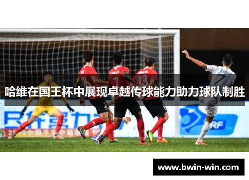 哈维在国王杯中展现卓越传球能力助力球队制胜