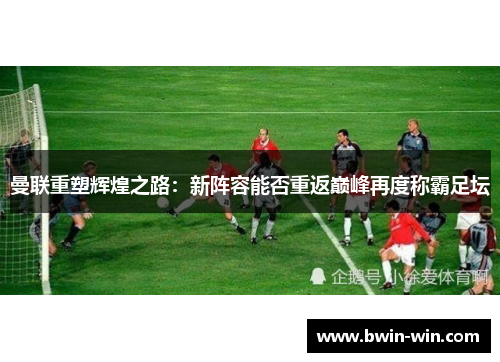 曼联重塑辉煌之路：新阵容能否重返巅峰再度称霸足坛