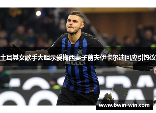 土耳其女歌手大胆示爱梅西妻子前夫伊卡尔迪回应引热议