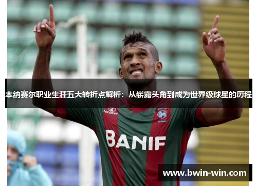 本纳赛尔职业生涯五大转折点解析：从崭露头角到成为世界级球星的历程
