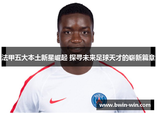 法甲五大本土新星崛起 探寻未来足球天才的崭新篇章