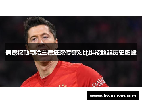 盖德穆勒与哈兰德进球传奇对比谁能超越历史巅峰