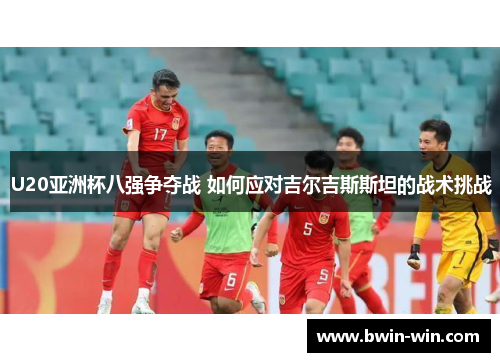 U20亚洲杯八强争夺战 如何应对吉尔吉斯斯坦的战术挑战