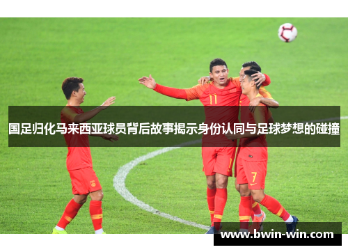 国足归化马来西亚球员背后故事揭示身份认同与足球梦想的碰撞