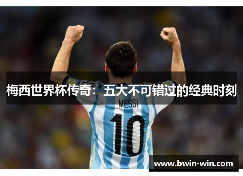 梅西世界杯传奇:五大不可错过的经典时刻 梅西世界杯传奇:五大不可错过的经典时刻