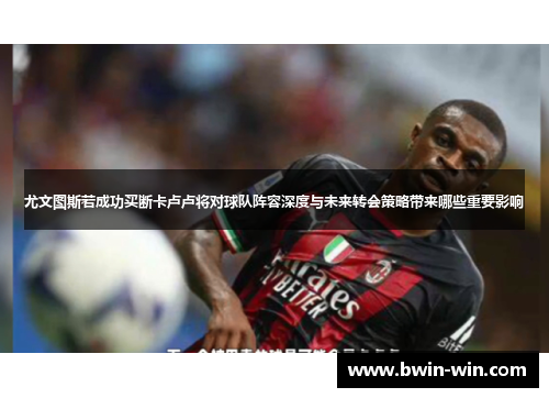 尤文图斯若成功买断卡卢卢将对球队阵容深度与未来转会策略带来哪些重要影响