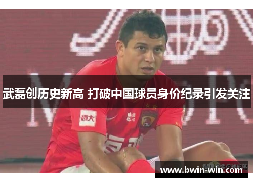 武磊创历史新高 打破中国球员身价纪录引发关注