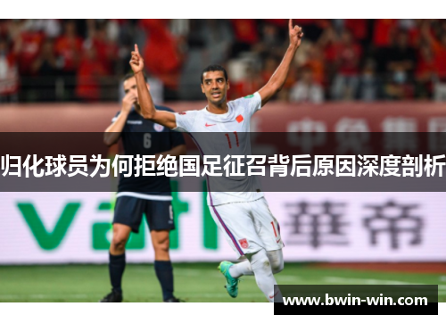 归化球员为何拒绝国足征召背后原因深度剖析