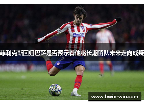 菲利克斯回归巴萨是否预示着他将长期留队未来走向成疑 菲利克斯回归巴萨是否预示着他将长期留队未来走向成疑