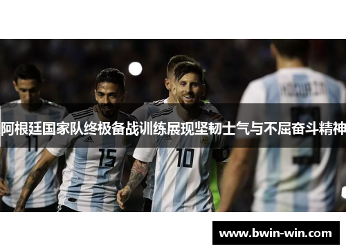 阿根廷国家队终极备战训练展现坚韧士气与不屈奋斗精神 阿根廷国家队终极备战训练展现坚韧士气与不屈奋斗精神