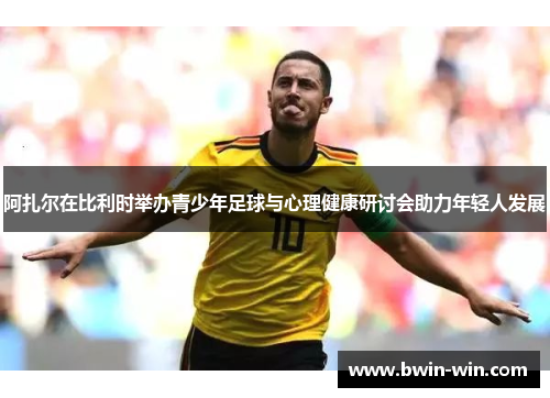 阿扎尔在比利时举办青少年足球与心理健康研讨会助力年轻人发展