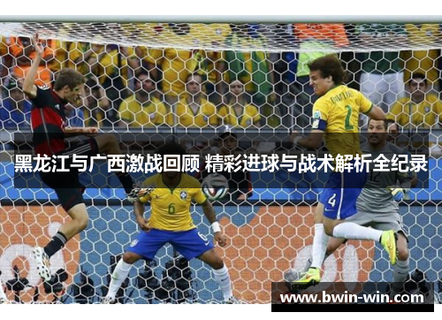 黑龙江与广西激战回顾 精彩进球与战术解析全纪录 黑龙江与广西激战回顾 精彩进球与战术解析全纪录