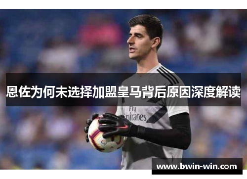 恩佐为何未选择加盟皇马背后原因深度解读
