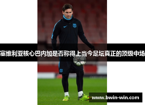 塞维利亚核心巴内加是否称得上当今足坛真正的顶级中场