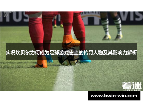 实况坎贝尔为何成为足球游戏史上的传奇人物及其影响力解析 实况坎贝尔为何成为足球游戏史上的传奇人物及其影响力解析
