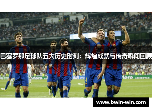 巴塞罗那足球队五大历史时刻:辉煌成就与传奇瞬间回顾 巴塞罗那足球队五大历史时刻:辉煌成就与传奇瞬间回顾