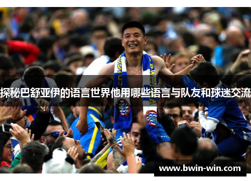 探秘巴舒亚伊的语言世界他用哪些语言与队友和球迷交流 探秘巴舒亚伊的语言世界他用哪些语言与队友和球迷交流